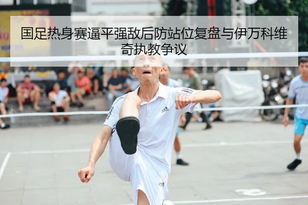 国足热身赛逼平强敌后防站位复盘与伊万科维奇执教争议