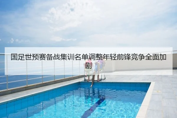 国足世预赛备战集训名单调整年轻前锋竞争全面加剧